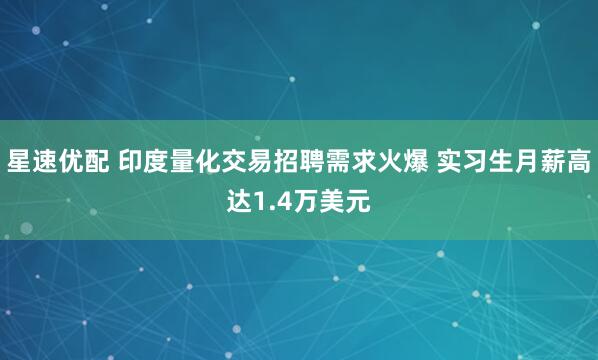 星速优配 印度量化交易招聘需求火爆 实习生月薪高达1.4万美元