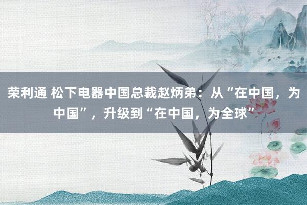 荣利通 松下电器中国总裁赵炳弟：从“在中国，为中国”，升级到“在中国，为全球”