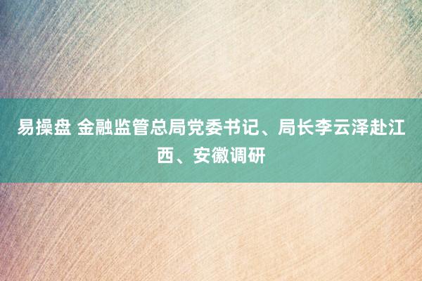 易操盘 金融监管总局党委书记、局长李云泽赴江西、安徽调研