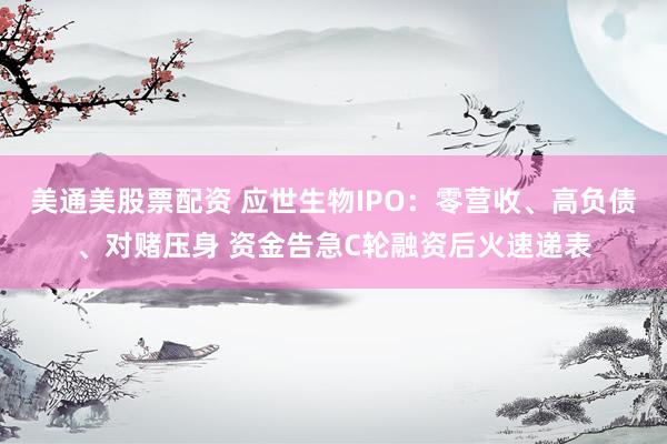 美通美股票配资 应世生物IPO：零营收、高负债、对赌压身 资金告急C轮融资后火速递表