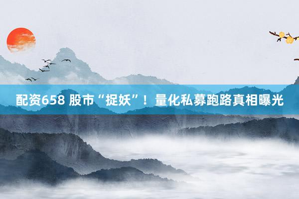 配资658 股市“捉妖”！量化私募跑路真相曝光