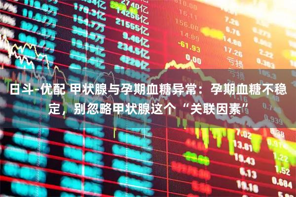日斗-优配 甲状腺与孕期血糖异常：孕期血糖不稳定，别忽略甲状腺这个 “关联因素”
