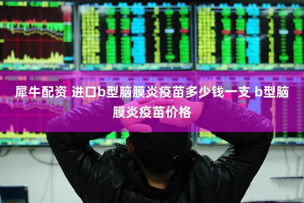 犀牛配资 进口b型脑膜炎疫苗多少钱一支 b型脑膜炎疫苗价格