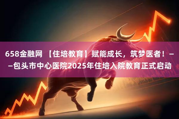 658金融网 【住培教育】赋能成长，筑梦医者！——包头市中心医院2025年住培入院教育正式启动