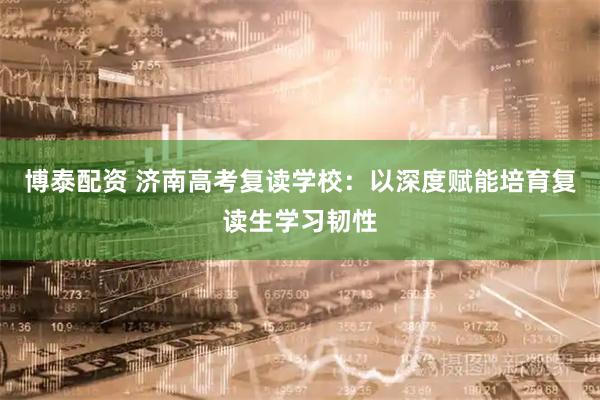 博泰配资 济南高考复读学校：以深度赋能培育复读生学习韧性