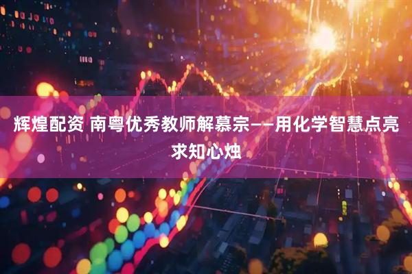 辉煌配资 南粤优秀教师解慕宗——用化学智慧点亮求知心烛