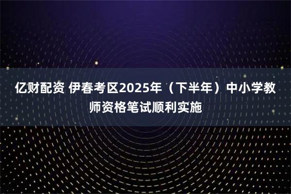 亿财配资 伊春考区2025年（下半年）中小学教师资格笔试顺利实施