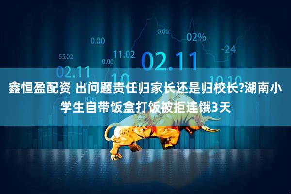 鑫恒盈配资 出问题责任归家长还是归校长?湖南小学生自带饭盒打饭被拒连饿3天