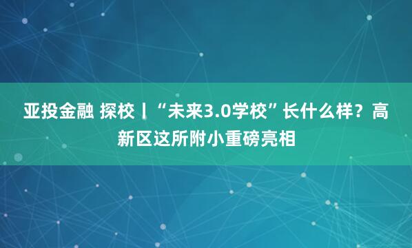 亚投金融 探校丨“未来3.0学校”长什么样？高新区这所附小重磅亮相