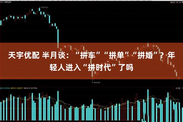 天宇优配 半月谈：“拼车”“拼单”“拼婚”？年轻人进入“拼时代”了吗