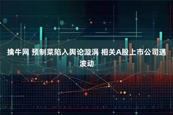 擒牛网 预制菜陷入舆论漩涡 相关A股上市公司遇波动