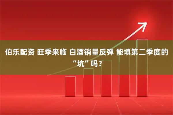 伯乐配资 旺季来临 白酒销量反弹 能填第二季度的“坑”吗？