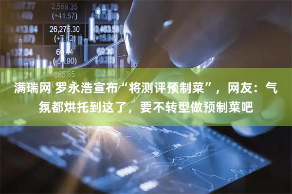 满瑞网 罗永浩宣布“将测评预制菜”，网友：气氛都烘托到这了，要不转型做预制菜吧