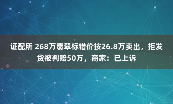 证配所 268万翡翠标错价按26.8万卖出，拒发货被判赔50万，商家：已上诉