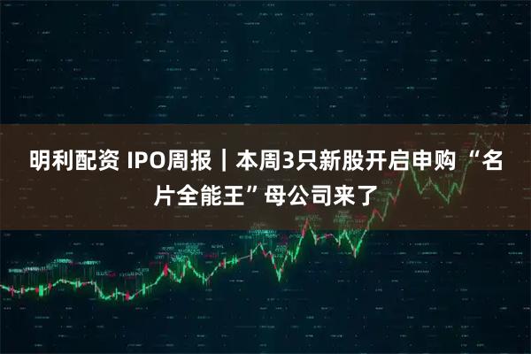 明利配资 IPO周报｜本周3只新股开启申购 “名片全能王”母公司来了