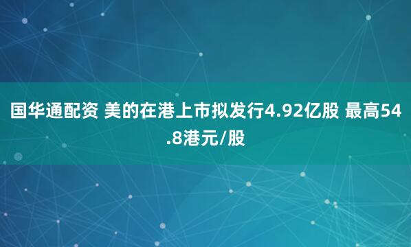 国华通配资 美的在港上市拟发行4.92亿股 最高54.8港元/股