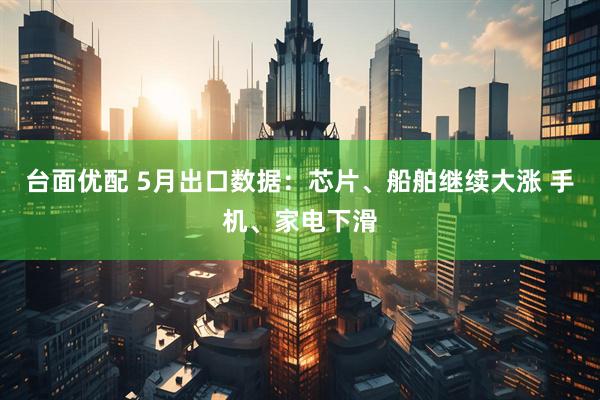 台面优配 5月出口数据：芯片、船舶继续大涨 手机、家电下滑