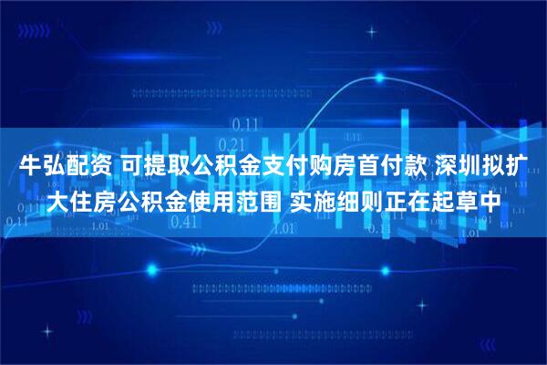 牛弘配资 可提取公积金支付购房首付款 深圳拟扩大住房公积金使用范围 实施细则正在起草中