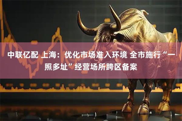 中联亿配 上海：优化市场准入环境 全市施行“一照多址”经营场所跨区备案