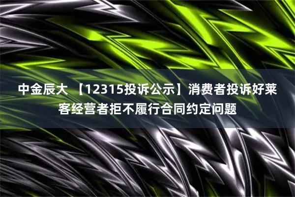 中金辰大 【12315投诉公示】消费者投诉好莱客经营者拒不履行合同约定问题