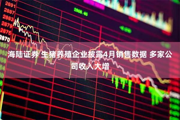 海陆证券 生猪养殖企业披露4月销售数据 多家公司收入大增