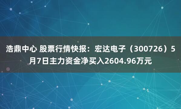 浩鼎中心 股票行情快报：宏达电子（300726）5月7日主力资金净买入2604.96万元