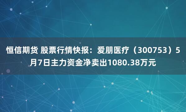 恒信期货 股票行情快报：爱朋医疗（300753）5月7日主力资金净卖出1080.38万元