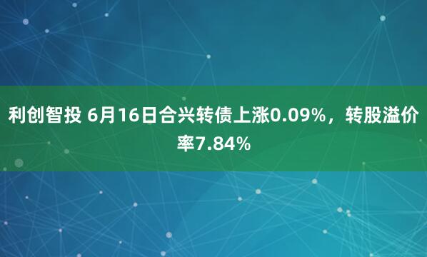 利创智投 6月16日合兴转债上涨0.09%，转股溢价率7.84%