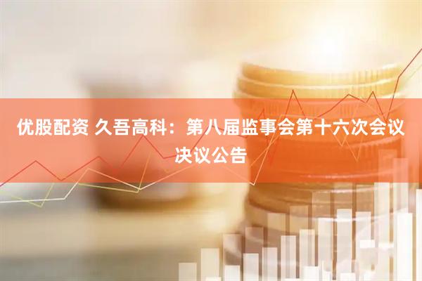 优股配资 久吾高科：第八届监事会第十六次会议决议公告