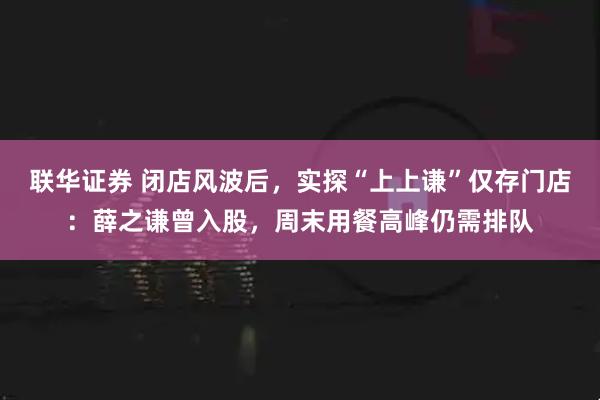 联华证券 闭店风波后，实探“上上谦”仅存门店：薛之谦曾入股，周末用餐高峰仍需排队