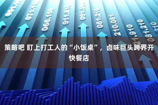 策略吧 盯上打工人的“小饭桌”，卤味巨头跨界开快餐店