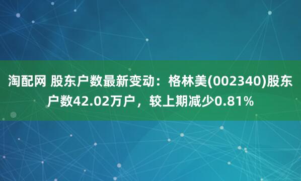 淘配网 股东户数最新变动：格林美(002340)股东户数42.02万户，较上期减少0.81%