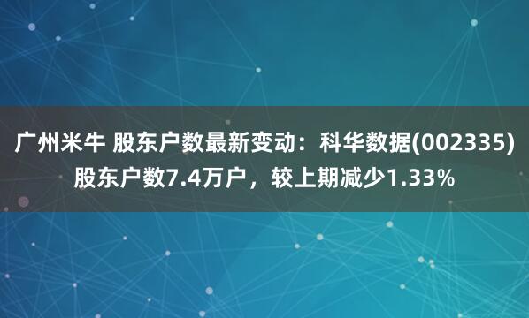 广州米牛 股东户数最新变动：科华数据(002335)股东户数7.4万户，较上期减少1.33%