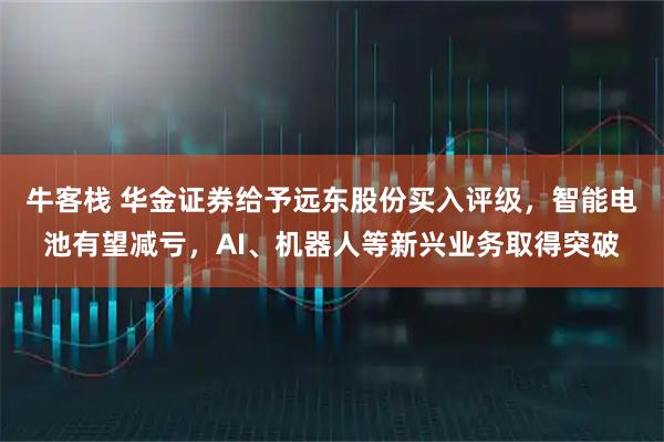 牛客栈 华金证券给予远东股份买入评级，智能电池有望减亏，AI、机器人等新兴业务取得突破