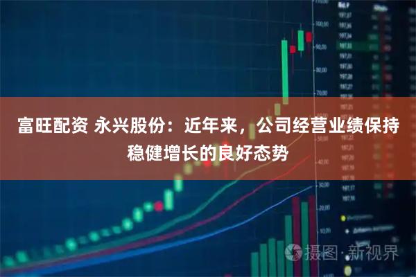 富旺配资 永兴股份：近年来，公司经营业绩保持稳健增长的良好态势