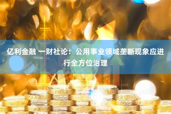 亿利金融 一财社论：公用事业领域垄断现象应进行全方位治理