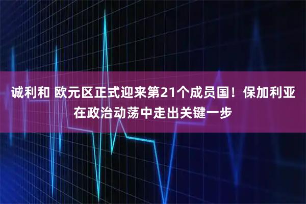 诚利和 欧元区正式迎来第21个成员国！保加利亚在政治动荡中走出关键一步
