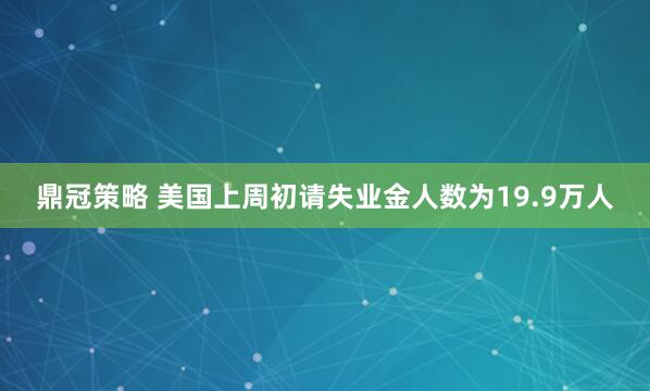 鼎冠策略 美国上周初请失业金人数为19.9万人