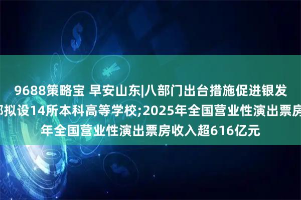 9688策略宝 早安山东|八部门出台措施促进银发经济发展;教育部拟设14所本科高等学校;2025年全国营业性演出票房收入超616亿元