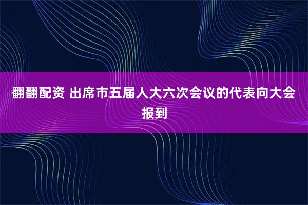 翻翻配资 出席市五届人大六次会议的代表向大会报到